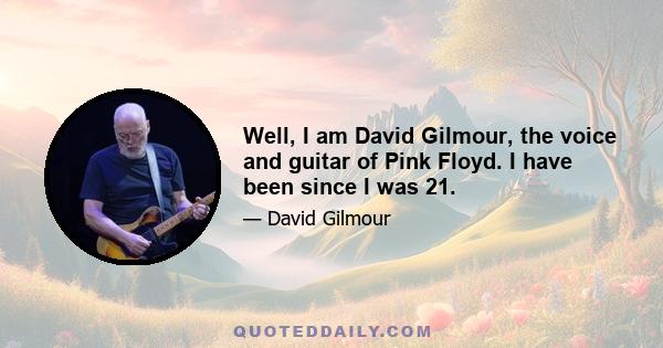 Well, I am David Gilmour, the voice and guitar of Pink Floyd. I have been since I was 21.