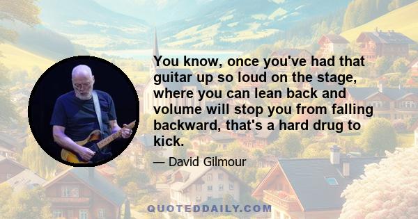 You know, once you've had that guitar up so loud on the stage, where you can lean back and volume will stop you from falling backward, that's a hard drug to kick.