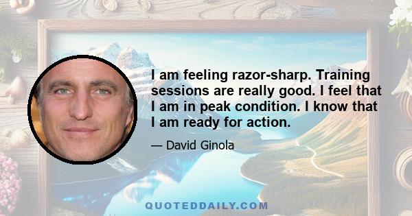 I am feeling razor-sharp. Training sessions are really good. I feel that I am in peak condition. I know that I am ready for action.