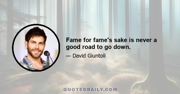 Fame for fame's sake is never a good road to go down.