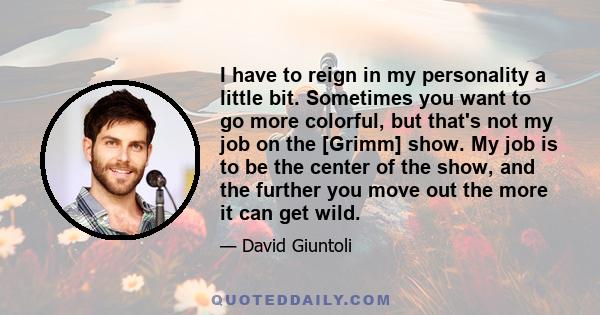 I have to reign in my personality a little bit. Sometimes you want to go more colorful, but that's not my job on the [Grimm] show. My job is to be the center of the show, and the further you move out the more it can get 