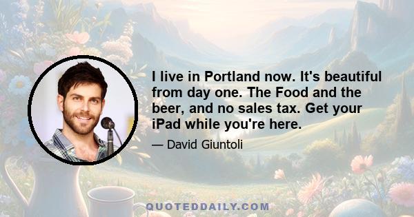 I live in Portland now. It's beautiful from day one. The Food and the beer, and no sales tax. Get your iPad while you're here.