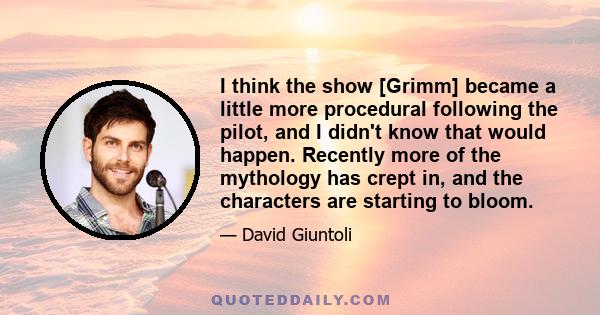 I think the show [Grimm] became a little more procedural following the pilot, and I didn't know that would happen. Recently more of the mythology has crept in, and the characters are starting to bloom.