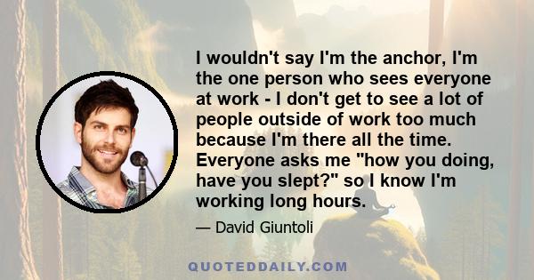 I wouldn't say I'm the anchor, I'm the one person who sees everyone at work - I don't get to see a lot of people outside of work too much because I'm there all the time. Everyone asks me how you doing, have you slept?