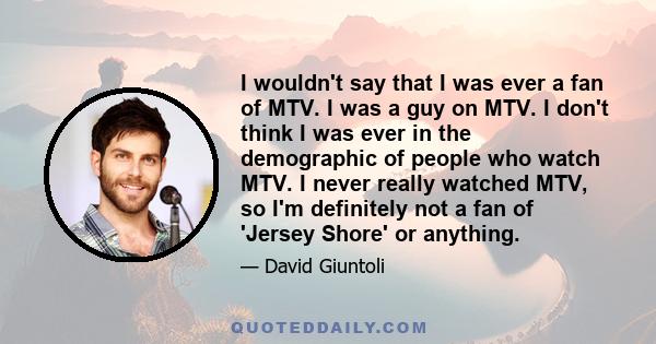 I wouldn't say that I was ever a fan of MTV. I was a guy on MTV. I don't think I was ever in the demographic of people who watch MTV. I never really watched MTV, so I'm definitely not a fan of 'Jersey Shore' or anything.