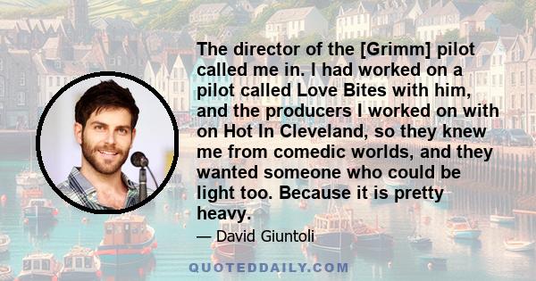 The director of the [Grimm] pilot called me in. I had worked on a pilot called Love Bites with him, and the producers I worked on with on Hot In Cleveland, so they knew me from comedic worlds, and they wanted someone