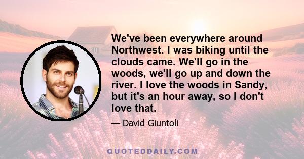 We've been everywhere around Northwest. I was biking until the clouds came. We'll go in the woods, we'll go up and down the river. I love the woods in Sandy, but it's an hour away, so I don't love that.