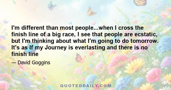 I'm different than most people...when I cross the finish line of a big race, I see that people are ecstatic, but I'm thinking about what I'm going to do tomorrow. It's as If my Journey is everlasting and there is no