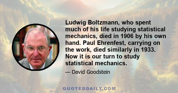 Ludwig Boltzmann, who spent much of his life studying statistical mechanics, died in 1906 by his own hand. Paul Ehrenfest, carrying on the work, died similarly in 1933. Now it is our turn to study statistical mechanics.