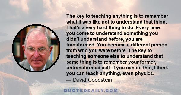 The key to teaching anything is to remember what it was like not to understand that thing. That's a very hard thing to do. Every time you come to understand something you didn't understand before, you are transformed.