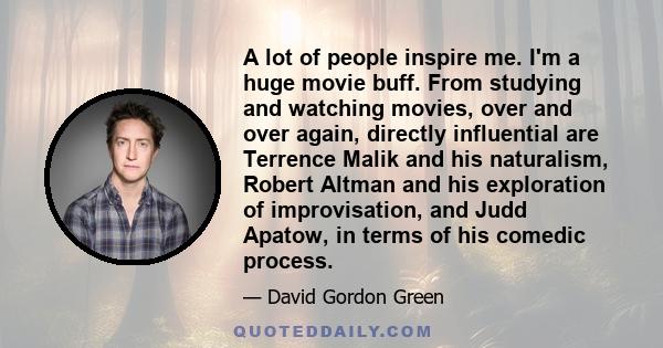 A lot of people inspire me. I'm a huge movie buff. From studying and watching movies, over and over again, directly influential are Terrence Malik and his naturalism, Robert Altman and his exploration of improvisation,