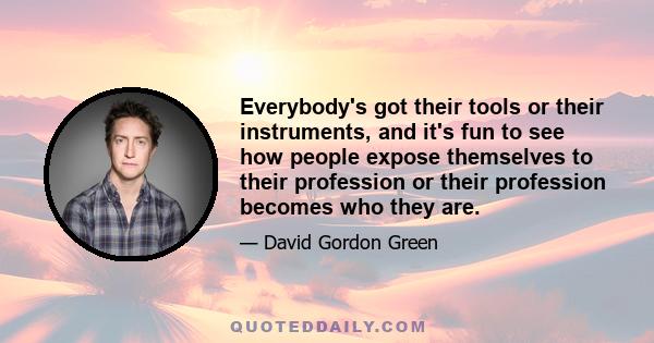 Everybody's got their tools or their instruments, and it's fun to see how people expose themselves to their profession or their profession becomes who they are.