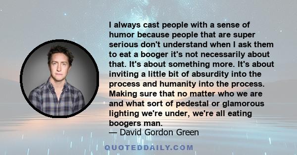 I always cast people with a sense of humor because people that are super serious don't understand when I ask them to eat a booger it's not necessarily about that. It's about something more. It's about inviting a little