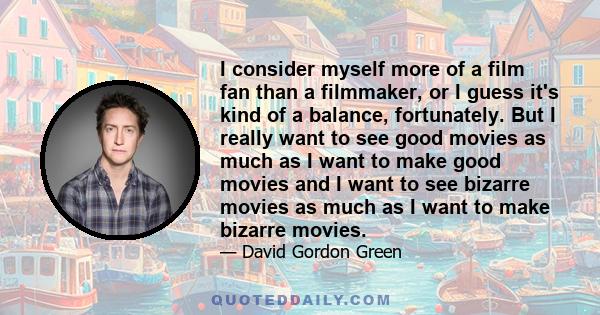 I consider myself more of a film fan than a filmmaker, or I guess it's kind of a balance, fortunately. But I really want to see good movies as much as I want to make good movies and I want to see bizarre movies as much