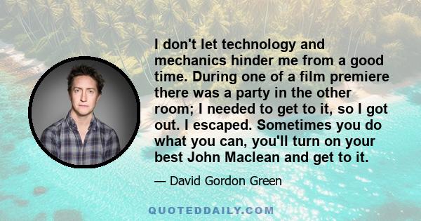 I don't let technology and mechanics hinder me from a good time. During one of a film premiere there was a party in the other room; I needed to get to it, so I got out. I escaped. Sometimes you do what you can, you'll