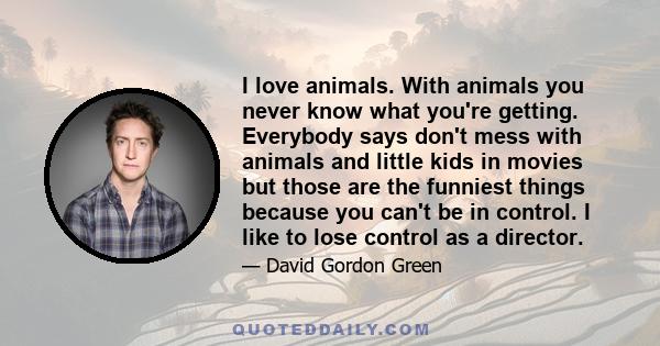 I love animals. With animals you never know what you're getting. Everybody says don't mess with animals and little kids in movies but those are the funniest things because you can't be in control. I like to lose control 