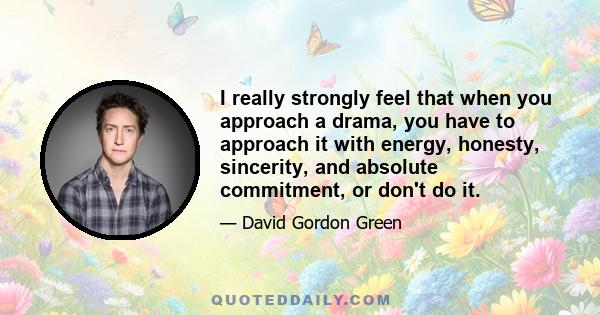 I really strongly feel that when you approach a drama, you have to approach it with energy, honesty, sincerity, and absolute commitment, or don't do it.