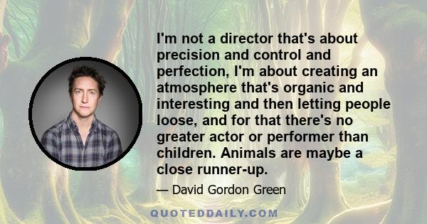 I'm not a director that's about precision and control and perfection, I'm about creating an atmosphere that's organic and interesting and then letting people loose, and for that there's no greater actor or performer