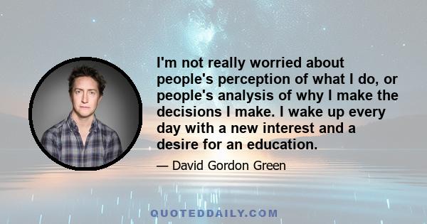 I'm not really worried about people's perception of what I do, or people's analysis of why I make the decisions I make. I wake up every day with a new interest and a desire for an education.