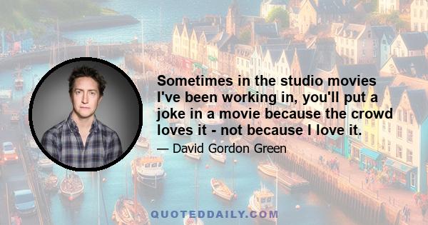 Sometimes in the studio movies I've been working in, you'll put a joke in a movie because the crowd loves it - not because I love it.