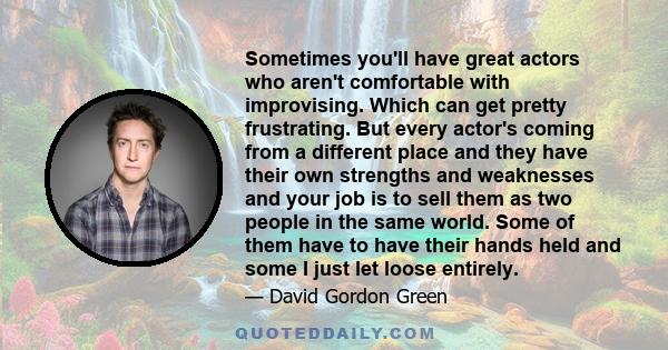 Sometimes you'll have great actors who aren't comfortable with improvising. Which can get pretty frustrating. But every actor's coming from a different place and they have their own strengths and weaknesses and your job 