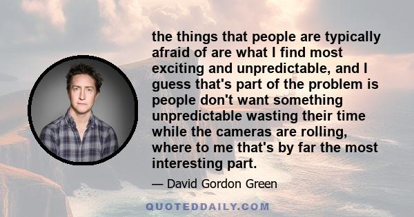 the things that people are typically afraid of are what I find most exciting and unpredictable, and I guess that's part of the problem is people don't want something unpredictable wasting their time while the cameras