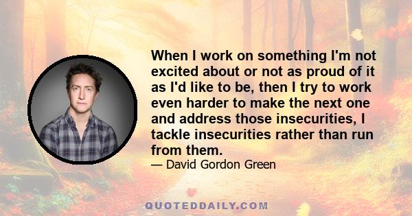 When I work on something I'm not excited about or not as proud of it as I'd like to be, then I try to work even harder to make the next one and address those insecurities, I tackle insecurities rather than run from them.