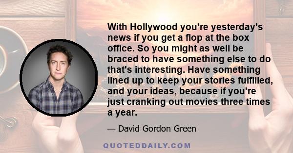 With Hollywood you're yesterday's news if you get a flop at the box office. So you might as well be braced to have something else to do that's interesting. Have something lined up to keep your stories fulfilled, and