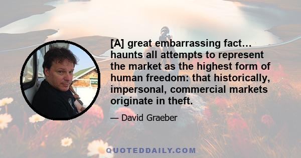 [A] great embarrassing fact… haunts all attempts to represent the market as the highest form of human freedom: that historically, impersonal, commercial markets originate in theft.