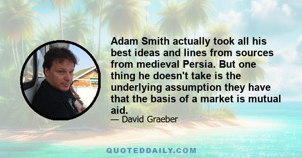 Adam Smith actually took all his best ideas and lines from sources from medieval Persia. But one thing he doesn't take is the underlying assumption they have that the basis of a market is mutual aid.