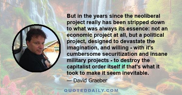 But in the years since the neoliberal project really has been stripped down to what was always its essence: not an economic project at all, but a political project, designed to devastate the imagination, and willing -