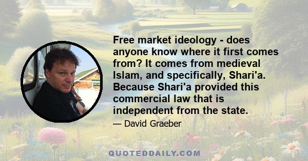 Free market ideology - does anyone know where it first comes from? It comes from medieval Islam, and specifically, Shari'a. Because Shari'a provided this commercial law that is independent from the state.