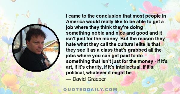 I came to the conclusion that most people in America would really like to be able to get a job where they think they're doing something noble and nice and good and it isn't just for the money. But the reason they hate