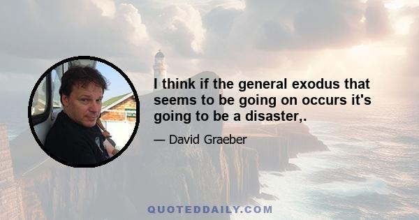 I think if the general exodus that seems to be going on occurs it's going to be a disaster,.