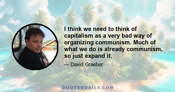 I think we need to think of capitalism as a very bad way of organizing communism. Much of what we do is already communism, so just expand it.