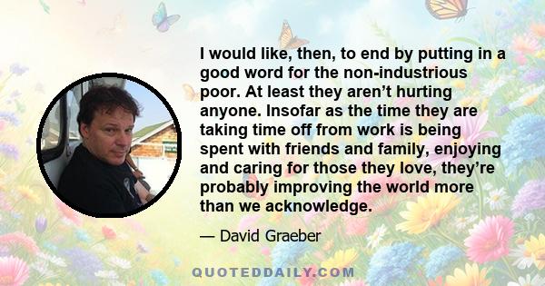 I would like, then, to end by putting in a good word for the non-industrious poor. At least they aren’t hurting anyone. Insofar as the time they are taking time off from work is being spent with friends and family,