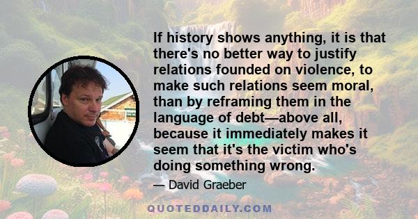 If history shows anything, it is that there's no better way to justify relations founded on violence, to make such relations seem moral, than by reframing them in the language of debt—above all, because it immediately