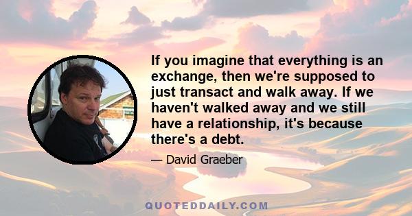 If you imagine that everything is an exchange, then we're supposed to just transact and walk away. If we haven't walked away and we still have a relationship, it's because there's a debt.