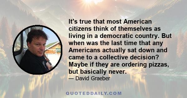 It's true that most American citizens think of themselves as living in a democratic country. But when was the last time that any Americans actually sat down and came to a collective decision? Maybe if they are ordering