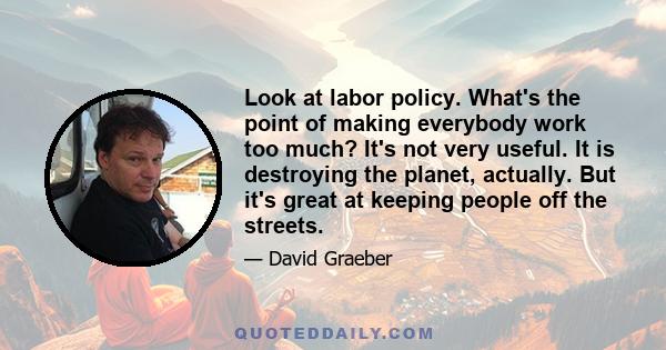 Look at labor policy. What's the point of making everybody work too much? It's not very useful. It is destroying the planet, actually. But it's great at keeping people off the streets.