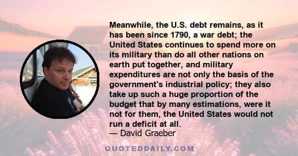 Meanwhile, the U.S. debt remains, as it has been since 1790, a war debt; the United States continues to spend more on its military than do all other nations on earth put together, and military expenditures are not only