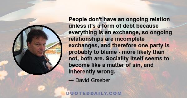 People don't have an ongoing relation unless it's a form of debt because everything is an exchange, so ongoing relationships are incomplete exchanges, and therefore one party is probably to blame - more likely than not, 