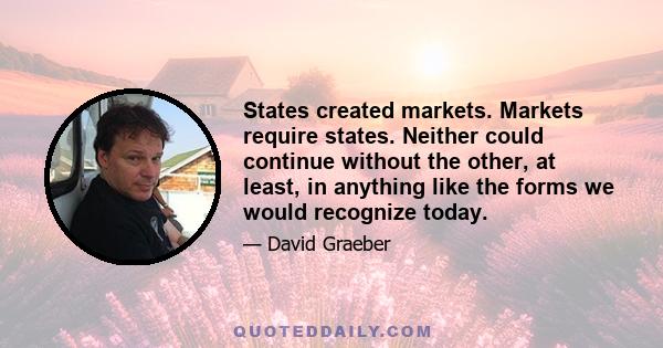 States created markets. Markets require states. Neither could continue without the other, at least, in anything like the forms we would recognize today.