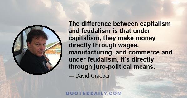 The difference between capitalism and feudalism is that under capitalism, they make money directly through wages, manufacturing, and commerce and under feudalism, it's directly through juro-political means.