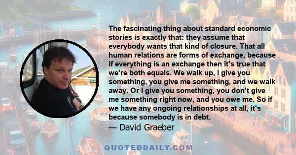 The fascinating thing about standard economic stories is exactly that: they assume that everybody wants that kind of closure. That all human relations are forms of exchange, because if everything is an exchange then