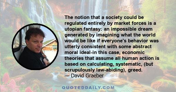 The notion that a society could be regulated entirely by market forces is a utopian fantasy: an impossible dream generated by imagining what the world would be like if everyone's behavior was utterly consistent with