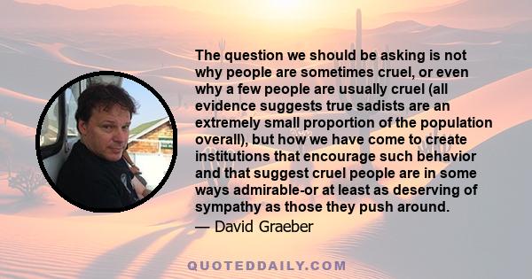 The question we should be asking is not why people are sometimes cruel, or even why a few people are usually cruel (all evidence suggests true sadists are an extremely small proportion of the population overall), but