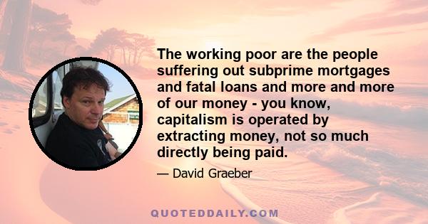 The working poor are the people suffering out subprime mortgages and fatal loans and more and more of our money - you know, capitalism is operated by extracting money, not so much directly being paid.