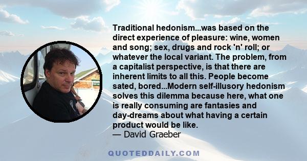 Traditional hedonism...was based on the direct experience of pleasure: wine, women and song; sex, drugs and rock 'n' roll; or whatever the local variant. The problem, from a capitalist perspective, is that there are