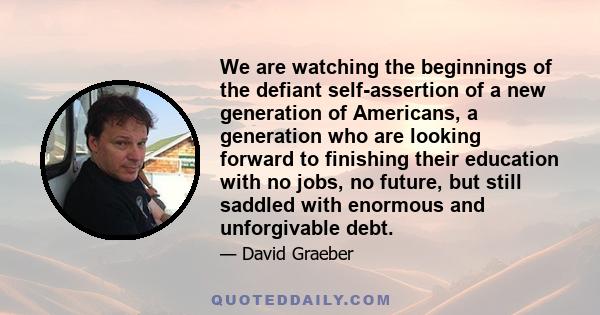 We are watching the beginnings of the defiant self-assertion of a new generation of Americans, a generation who are looking forward to finishing their education with no jobs, no future, but still saddled with enormous